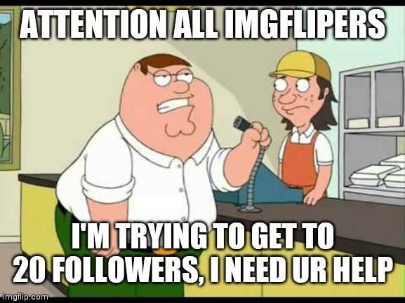 peter griffin attention all customers | ATTENTION ALL IMGFLIPERS; I'M TRYING TO GET TO 20 FOLLOWERS, I NEED UR HELP | image tagged in peter griffin attention all customers | made w/ Imgflip meme maker