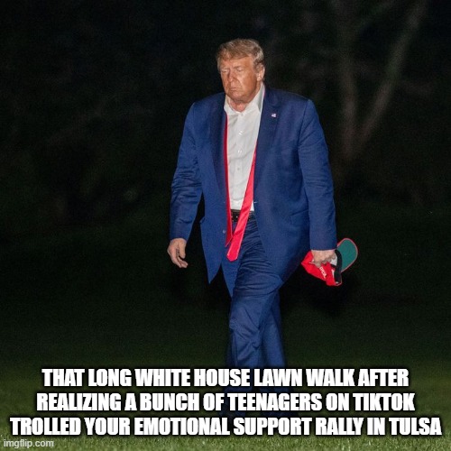 trump long walk home | THAT LONG WHITE HOUSE LAWN WALK AFTER REALIZING A BUNCH OF TEENAGERS ON TIKTOK TROLLED YOUR EMOTIONAL SUPPORT RALLY IN TULSA | image tagged in donald trump is an idiot,trump rally,tik tok | made w/ Imgflip meme maker