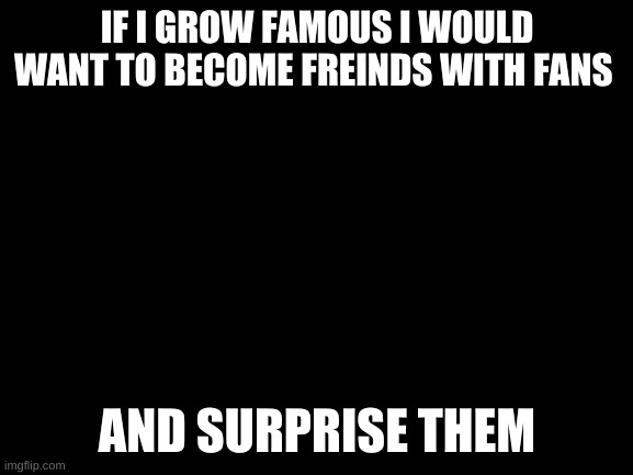 soon will be famous | IF I GROW FAMOUS I WOULD WANT TO BECOME FREINDS WITH FANS; AND SURPRISE THEM | image tagged in blank white template | made w/ Imgflip meme maker