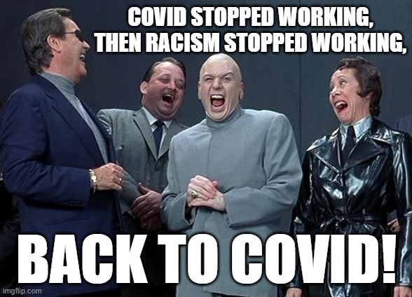 Back to Covid! | COVID STOPPED WORKING, THEN RACISM STOPPED WORKING, BACK TO COVID! | image tagged in dr evil laugh,covid,racism | made w/ Imgflip meme maker