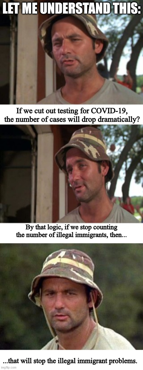 Trump logic should work here. | LET ME UNDERSTAND THIS:; If we cut out testing for COVID-19, the number of cases will drop dramatically? By that logic, if we stop counting the number of illegal immigrants, then... ...that will stop the illegal immigrant problems. | image tagged in bill murray 3 panel,covid-19,illegal immigration | made w/ Imgflip meme maker