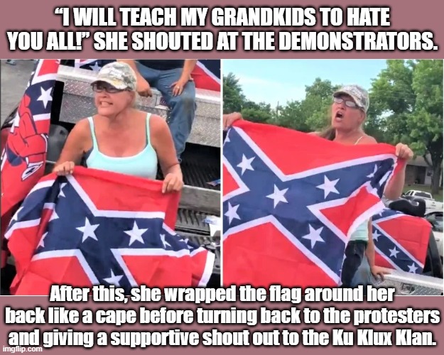 Yep, this shit is still happenin' in the year 2020. | “I WILL TEACH MY GRANDKIDS TO HATE YOU ALL!” SHE SHOUTED AT THE DEMONSTRATORS. After this, she wrapped the flag around her back like a cape before turning back to the protesters and giving a supportive shout out to the Ku Klux Klan. | image tagged in confederate flag bitch,trump supporters,trump supporter,trump 2020,confederate flag,racist | made w/ Imgflip meme maker