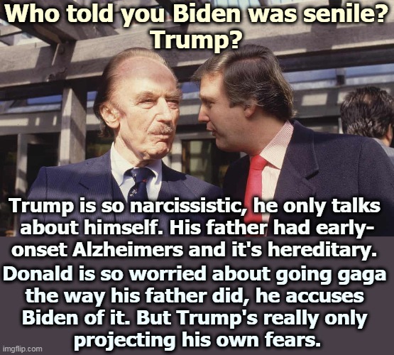 When Trump accuses someone else of being senile, he's talking to the mirror. | Who told you Biden was senile?
Trump? Trump is so narcissistic, he only talks 
about himself. His father had early-
onset Alzheimers and it's hereditary. Donald is so worried about going gaga 
the way his father did, he accuses 
Biden of it. But Trump's really only 
projecting his own fears. | image tagged in biden,trump,project,fear,weakness,incompetence | made w/ Imgflip meme maker