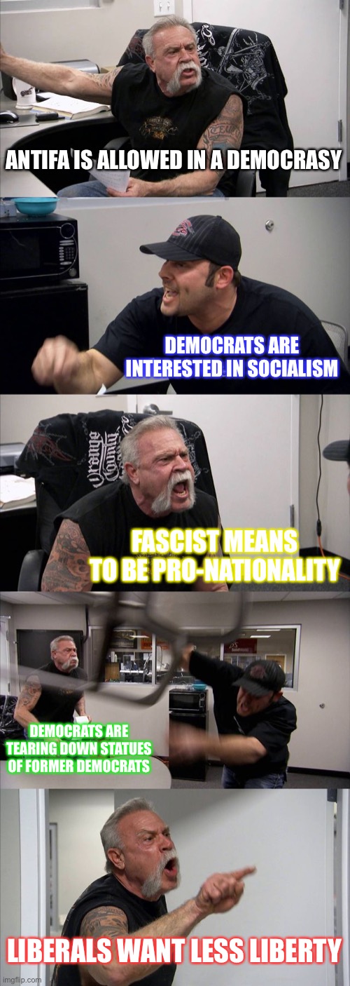 What is going on?! | ANTIFA IS ALLOWED IN A DEMOCRASY; DEMOCRATS ARE INTERESTED IN SOCIALISM; FASCIST MEANS TO BE PRO-NATIONALITY; DEMOCRATS ARE TEARING DOWN STATUES OF FORMER DEMOCRATS; LIBERALS WANT LESS LIBERTY | image tagged in memes,american chopper argument | made w/ Imgflip meme maker