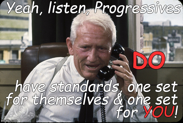 "Yeah, listen, they have standards & double standards. It makes them both infuriating & comical. Laugh or gnash your teeth. | Yeah, listen, Progressives; DO; have standards, one set
for themselves & one set
for YOU! YOU | image tagged in captain culpepper spence tracy,progressives,yeah listen will ya,low blow,douglie,you dope | made w/ Imgflip meme maker