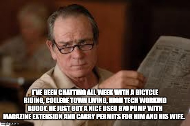 no country for old men tommy lee jones | I'VE BEEN CHATTING ALL WEEK WITH A BICYCLE RIDING, COLLEGE TOWN LIVING, HIGH TECH WORKING BUDDY. HE JUST GOT A NICE USED 870 PUMP WITH MAGAZ | image tagged in no country for old men tommy lee jones | made w/ Imgflip meme maker