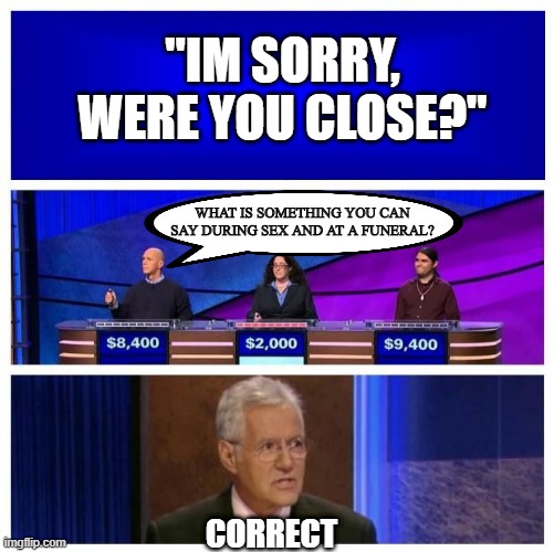 Say That Again? | "IM SORRY, WERE YOU CLOSE?"; WHAT IS SOMETHING YOU CAN SAY DURING SEX AND AT A FUNERAL? CORRECT | image tagged in jeopardy blank | made w/ Imgflip meme maker