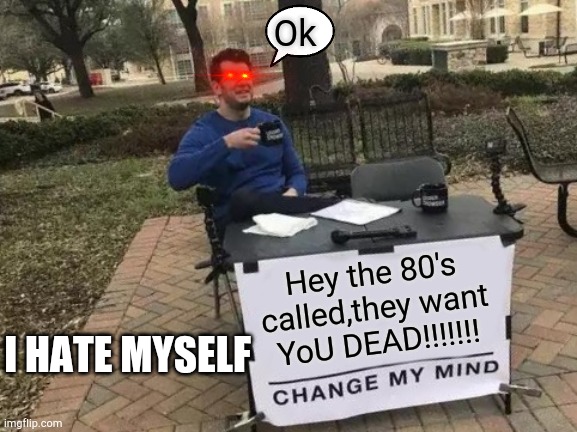 ok | Ok; Hey the 80's called,they want YoU DEAD!!!!!!! I HATE MYSELF | image tagged in memes,change my mind | made w/ Imgflip meme maker