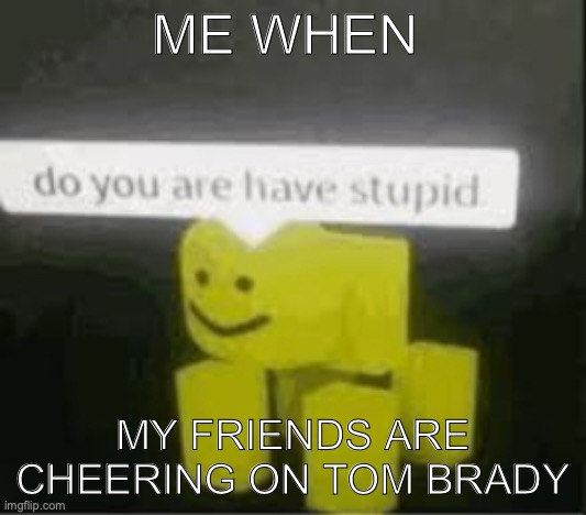 do you are have stupid | ME WHEN; MY FRIENDS ARE CHEERING ON TOM BRADY | image tagged in do you are have stupid | made w/ Imgflip meme maker