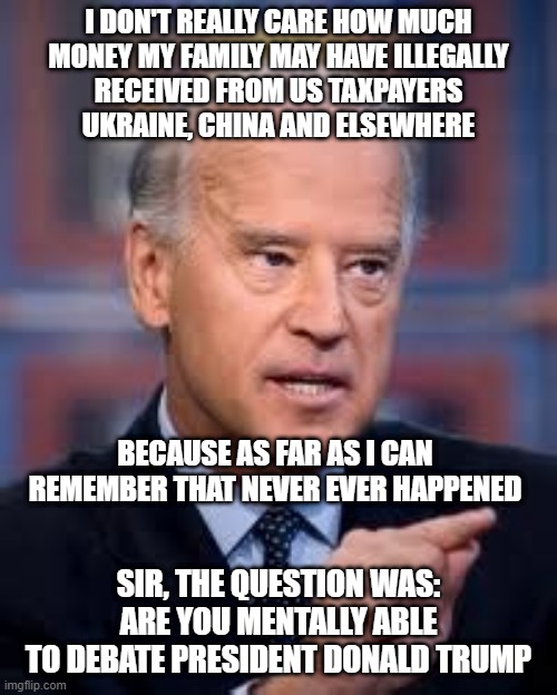 I Really Don't Remember | I DON'T REALLY CARE HOW MUCH
MONEY MY FAMILY MAY HAVE ILLEGALLY
RECEIVED FROM US TAXPAYERS
UKRAINE, CHINA AND ELSEWHERE; BECAUSE AS FAR AS I CAN
REMEMBER THAT NEVER EVER HAPPENED; SIR, THE QUESTION WAS:
ARE YOU MENTALLY ABLE
TO DEBATE PRESIDENT DONALD TRUMP | image tagged in biden,memes,funny,debates,bad memory,politics | made w/ Imgflip meme maker