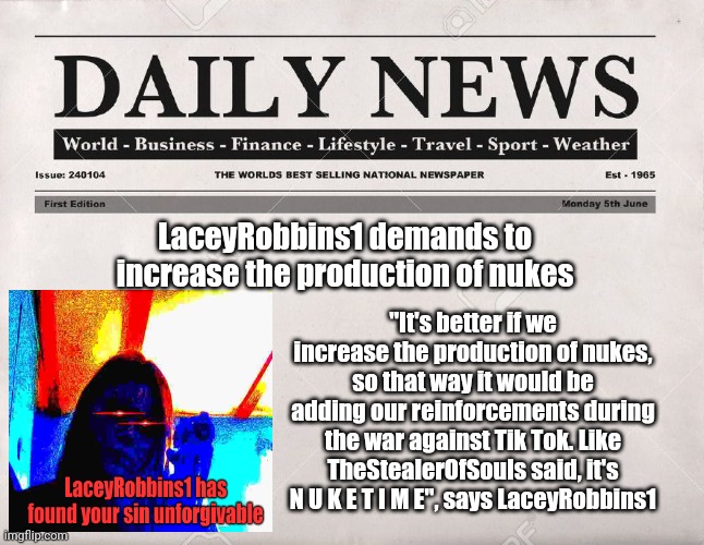 newspaper | LaceyRobbins1 demands to increase the production of nukes; "It's better if we increase the production of nukes, so that way it would be adding our reinforcements during the war against Tik Tok. Like TheStealerOfSouls said, it's N U K E T I M E", says LaceyRobbins1 | image tagged in newspaper | made w/ Imgflip meme maker