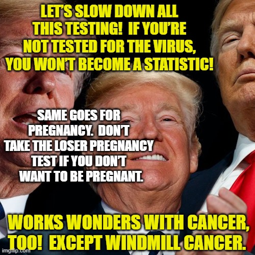 Trump Sez "Let's stop the testing!" | LET’S SLOW DOWN ALL THIS TESTING!  IF YOU’RE NOT TESTED FOR THE VIRUS, YOU WON’T BECOME A STATISTIC! SAME GOES FOR PREGNANCY.  DON’T TAKE THE LOSER PREGNANCY TEST IF YOU DON’T   WANT TO BE PREGNANT. WORKS WONDERS WITH CANCER, TOO!  EXCEPT WINDMILL CANCER. | image tagged in donald trump approves,donald trump the clown,stable genius,covid-19,maga | made w/ Imgflip meme maker