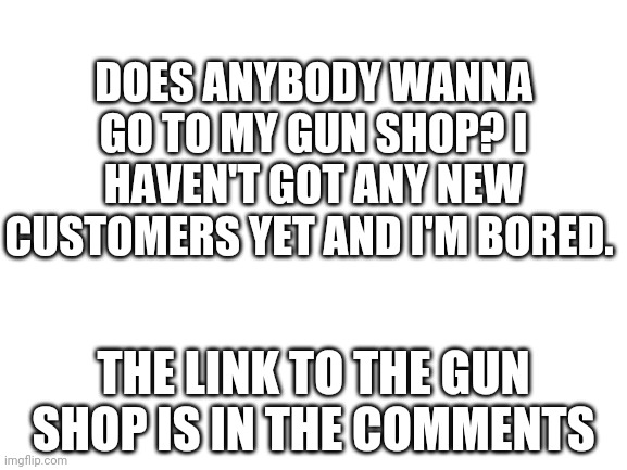 This is not an ad or anything, I just want some new customers. | DOES ANYBODY WANNA GO TO MY GUN SHOP? I HAVEN'T GOT ANY NEW CUSTOMERS YET AND I'M BORED. THE LINK TO THE GUN SHOP IS IN THE COMMENTS | image tagged in blank white template,gun,shop | made w/ Imgflip meme maker