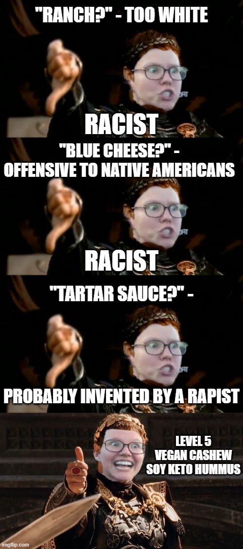 Glad He Ate Her | "RANCH?" - TOO WHITE; RACIST; "BLUE CHEESE?" - OFFENSIVE TO NATIVE AMERICANS; RACIST; "TARTAR SAUCE?" -; PROBABLY INVENTED BY A RAPIST; LEVEL 5 VEGAN CASHEW SOY KETO HUMMUS | image tagged in gladiator,triggered feminist | made w/ Imgflip meme maker