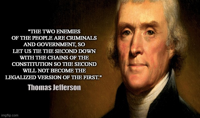 Jeffersonian |  "THE TWO ENEMIES OF THE PEOPLE ARE CRIMINALS AND GOVERNMENT, SO LET US TIE THE SECOND DOWN WITH THE CHAINS OF THE CONSTITUTION SO THE SECOND WILL NOT BECOME THE LEGALIZED VERSION OF THE FIRST."; Thomas Jefferson | image tagged in thomas jefferson,liberty,tyranny,government,criminals,us constitution | made w/ Imgflip meme maker