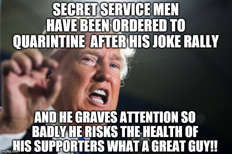 donald trump | SECRET SERVICE MEN HAVE BEEN ORDERED TO QUARINTINE  AFTER HIS JOKE RALLY; AND HE GRAVES ATTENTION SO BADLY HE RISKS THE HEALTH OF HIS SUPPORTERS WHAT A GREAT GUY!! | image tagged in donald trump | made w/ Imgflip meme maker