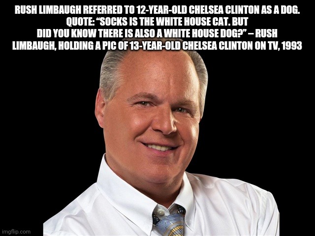 Rush Limbaugh | RUSH LIMBAUGH REFERRED TO 12-YEAR-OLD CHELSEA CLINTON AS A DOG.
QUOTE: “SOCKS IS THE WHITE HOUSE CAT. BUT DID YOU KNOW THERE IS ALSO A WHITE HOUSE DOG?” – RUSH LIMBAUGH, HOLDING A PIC OF 13-YEAR-OLD CHELSEA CLINTON ON TV, 1993 | image tagged in rush limbaugh,trump,melania,covid-19 | made w/ Imgflip meme maker