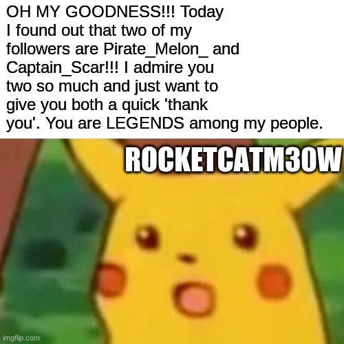 Thanks, you two! I Follow you as well. | OH MY GOODNESS!!! Today I found out that two of my followers are Pirate_Melon_ and Captain_Scar!!! I admire you two so much and just want to give you both a quick 'thank you'. You are LEGENDS among my people. ROCKETCATM30W | image tagged in memes,surprised pikachu | made w/ Imgflip meme maker