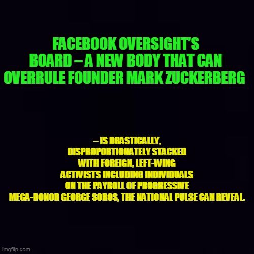 Conservative Thought Hasn't a Chance... | – IS DRASTICALLY, DISPROPORTIONATELY STACKED WITH FOREIGN, LEFT-WING ACTIVISTS INCLUDING INDIVIDUALS ON THE PAYROLL OF PROGRESSIVE MEGA-DONOR GEORGE SOROS, THE NATIONAL PULSE CAN REVEAL. FACEBOOK OVERSIGHT’S BOARD – A NEW BODY THAT CAN OVERRULE FOUNDER MARK ZUCKERBERG | image tagged in plain black,politics,political meme,liberals vs conservatives,liberalism,democrat party | made w/ Imgflip meme maker