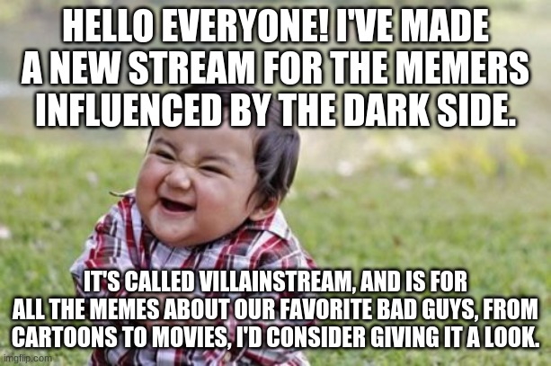 Here's the link:      https://imgflip.com/m/villainstream | HELLO EVERYONE! I'VE MADE A NEW STREAM FOR THE MEMERS INFLUENCED BY THE DARK SIDE. IT'S CALLED VILLAINSTREAM, AND IS FOR ALL THE MEMES ABOUT OUR FAVORITE BAD GUYS, FROM CARTOONS TO MOVIES, I'D CONSIDER GIVING IT A LOOK. | image tagged in memes,evil toddler | made w/ Imgflip meme maker