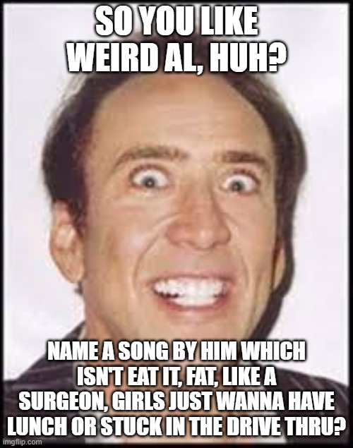 Crazy Nick Cage | SO YOU LIKE WEIRD AL, HUH? NAME A SONG BY HIM WHICH ISN'T EAT IT, FAT, LIKE A SURGEON, GIRLS JUST WANNA HAVE LUNCH OR STUCK IN THE DRIVE THRU? | image tagged in crazy nick cage,nick cage,nicolas cage | made w/ Imgflip meme maker