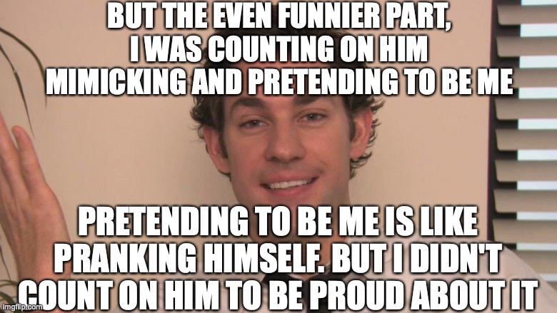 Jim sarcastic | BUT THE EVEN FUNNIER PART,
I WAS COUNTING ON HIM MIMICKING AND PRETENDING TO BE ME PRETENDING TO BE ME IS LIKE PRANKING HIMSELF. BUT I DIDN' | image tagged in jim sarcastic | made w/ Imgflip meme maker