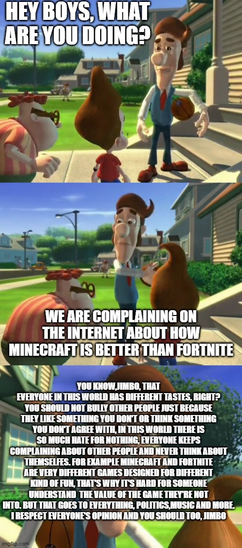 There is no meme, just a lesson of life |  HEY BOYS, WHAT ARE YOU DOING? WE ARE COMPLAINING ON THE INTERNET ABOUT HOW MINECRAFT IS BETTER THAN FORTNITE; YOU KNOW,JIMBO, THAT EVERYONE IN THIS WORLD HAS DIFFERENT TASTES, RIGHT? YOU SHOULD NOT BULLY OTHER PEOPLE JUST BECAUSE THEY LIKE SOMETHING YOU DON'T OR THINK SOMETHING YOU DON'T AGREE WITH, IN THIS WORLD THERE IS SO MUCH HATE FOR NOTHING, EVERYONE KEEPS COMPLAINING ABOUT OTHER PEOPLE AND NEVER THINK ABOUT THEMSELFES. FOR EXAMPLE MINECRAFT AND FORTNITE ARE VERY DIFFERENT GAMES DESIGNED FOR DIFFERENT KIND OF FUN, THAT'S WHY IT'S HARD FOR SOMEONE UNDERSTAND  THE VALUE OF THE GAME THEY'RE NOT INTO. BUT THAT GOES TO EVERYTHING, POLITICS,MUSIC AND MORE.
I RESPECT EVERYONE'S OPINION AND YOU SHOULD TOO, JIMBO | image tagged in hugh neutron,jimbo,jimmy neutron | made w/ Imgflip meme maker