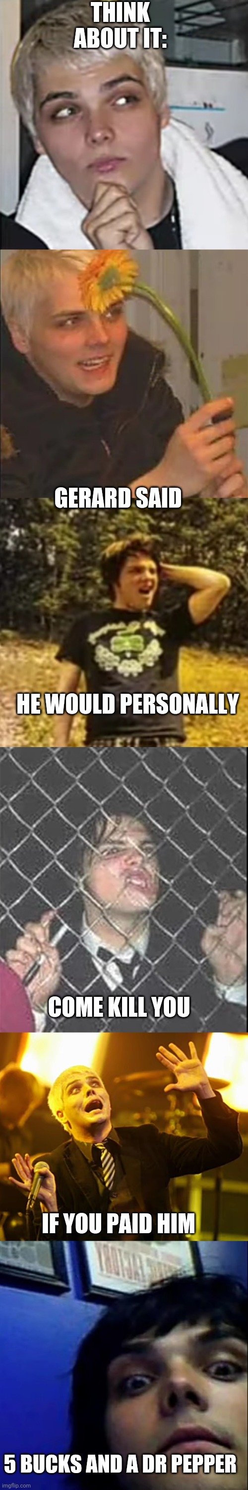 come kill me | THINK ABOUT IT:; GERARD SAID; HE WOULD PERSONALLY; COME KILL YOU; IF YOU PAID HIM; 5 BUCKS AND A DR PEPPER | image tagged in memes | made w/ Imgflip meme maker