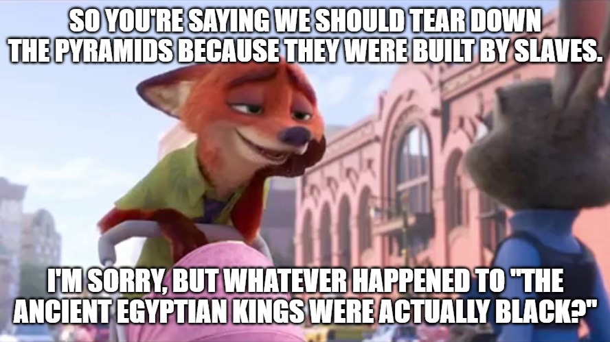You know, the supposedly black, ancient Egyptian kings who enslaved Jews. | SO YOU'RE SAYING WE SHOULD TEAR DOWN THE PYRAMIDS BECAUSE THEY WERE BUILT BY SLAVES. I'M SORRY, BUT WHATEVER HAPPENED TO "THE ANCIENT EGYPTIAN KINGS WERE ACTUALLY BLACK?" | image tagged in condescending nick wilde,we wuz kangz,pyramids | made w/ Imgflip meme maker