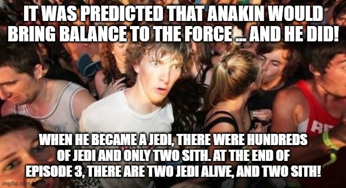 If you think about it... | IT WAS PREDICTED THAT ANAKIN WOULD BRING BALANCE TO THE FORCE ... AND HE DID! WHEN HE BECAME A JEDI, THERE WERE HUNDREDS OF JEDI AND ONLY TWO SITH. AT THE END OF EPISODE 3, THERE ARE TWO JEDI ALIVE, AND TWO SITH! | image tagged in memes,sudden clarity clarence,star wars,anakin skywalker | made w/ Imgflip meme maker