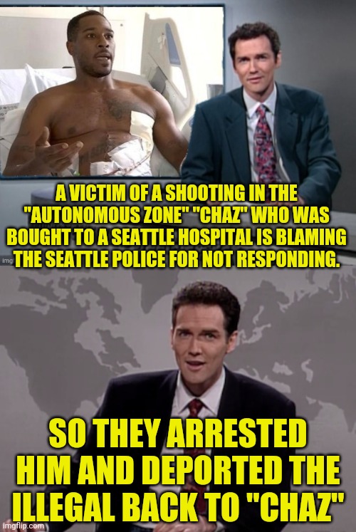 "Chaz" Shooting Victim Blame Game | A VICTIM OF A SHOOTING IN THE "AUTONOMOUS ZONE" "CHAZ" WHO WAS BOUGHT TO A SEATTLE HOSPITAL IS BLAMING THE SEATTLE POLICE FOR NOT RESPONDING. SO THEY ARRESTED HIM AND DEPORTED THE ILLEGAL BACK TO "CHAZ" | image tagged in weekend update with norm,chaz,illegal immigration,sounds like communist propaganda,deportation | made w/ Imgflip meme maker