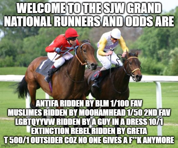 two horses racing | WELCOME TO THE SJW GRAND NATIONAL RUNNERS AND ODDS ARE; ANTIFA RIDDEN BY BLM 1/100 FAV
MUSLIMES RIDDEN BY MOOHAMHEAD 1/50 2ND FAV
LGBTQYYVW RIDDEN BY A GUY IN A DRESS 10/1
EXTINCTION REBEL RIDDEN BY GRETA T 500/1 OUTSIDER COZ NO ONE GIVES A F**K ANYMORE | image tagged in two horses racing | made w/ Imgflip meme maker