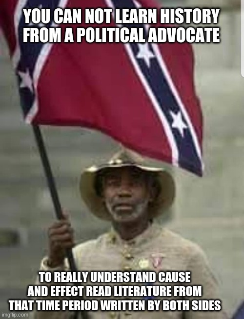 A little education can go a long way | YOU CAN NOT LEARN HISTORY FROM A POLITICAL ADVOCATE; TO REALLY UNDERSTAND CAUSE AND EFFECT READ LITERATURE FROM THAT TIME PERIOD WRITTEN BY BOTH SIDES | image tagged in black confederate soldier,education,american by birth southern by the grace of god,respect history,respect culture,respect all a | made w/ Imgflip meme maker