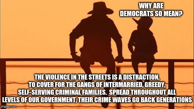 Cowboy wisdom, teach your children who democrats are | WHY ARE DEMOCRATS SO MEAN? THE VIOLENCE IN THE STREETS IS A DISTRACTION, TO COVER FOR THE GANGS OF INTERMARRIED, GREEDY, SELF-SERVING CRIMINAL FAMILIES.  SPREAD THROUGHOUT ALL LEVELS OF OUR GOVERNMENT, THEIR CRIME WAVES GO BACK GENERATIONS | image tagged in cowboy father and son,who democrats are,generations of criminals,law and order or more of the same,democrats the crime party,dra | made w/ Imgflip meme maker