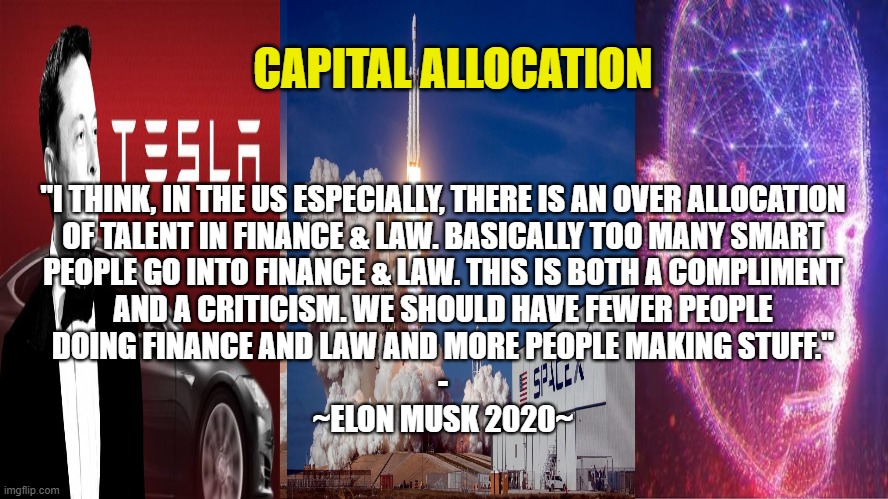 CAPITAL ALLOCATION ACCORDING TO ELON MUSK | CAPITAL ALLOCATION; "I THINK, IN THE US ESPECIALLY, THERE IS AN OVER ALLOCATION
OF TALENT IN FINANCE & LAW. BASICALLY TOO MANY SMART
PEOPLE GO INTO FINANCE & LAW. THIS IS BOTH A COMPLIMENT
AND A CRITICISM. WE SHOULD HAVE FEWER PEOPLE
DOING FINANCE AND LAW AND MORE PEOPLE MAKING STUFF."
-
~ELON MUSK 2020~ | image tagged in capitalism,elon musk,allocation,industry,finance,law | made w/ Imgflip meme maker