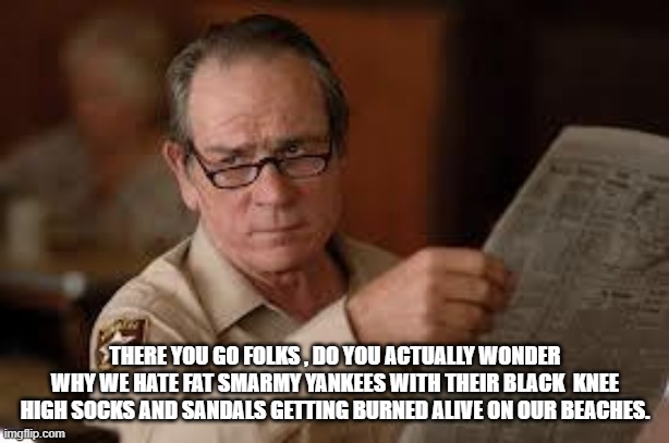 no country for old men tommy lee jones | THERE YOU GO FOLKS , DO YOU ACTUALLY WONDER WHY WE HATE FAT SMARMY YANKEES WITH THEIR BLACK  KNEE HIGH SOCKS AND SANDALS GETTING BURNED ALIV | image tagged in no country for old men tommy lee jones | made w/ Imgflip meme maker