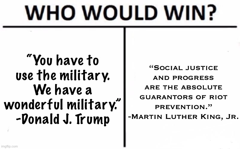 Topic: Riot prevention. Match-up: Donald Trump vs. MLK, Jr. Who would win? | “You have to use the military. We have a wonderful military.” -Donald J. Trump; “Social justice and progress are the absolute guarantors of riot prevention.” -Martin Luther King, Jr. | image tagged in memes,who would win,mlk jr,mlk,riots,donald trump | made w/ Imgflip meme maker