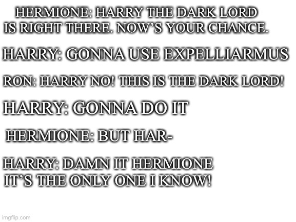 I can imagine this happening | HERMIONE: HARRY THE DARK LORD IS RIGHT THERE. NOW’S YOUR CHANCE. HARRY: GONNA USE EXPELLIARMUS; HARRY: GONNA DO IT; RON: HARRY NO! THIS IS THE DARK LORD! HERMIONE: BUT HAR-; HARRY: DAMN IT HERMIONE IT’S THE ONLY ONE I KNOW! | image tagged in blank white template | made w/ Imgflip meme maker