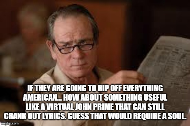 no country for old men tommy lee jones | IF THEY ARE GOING TO RIP OFF EVERYTHING AMERICAN... HOW ABOUT SOMETHING USEFUL LIKE A VIRTUAL JOHN PRIME THAT CAN STILL CRANK OUT LYRICS. GU | image tagged in no country for old men tommy lee jones | made w/ Imgflip meme maker