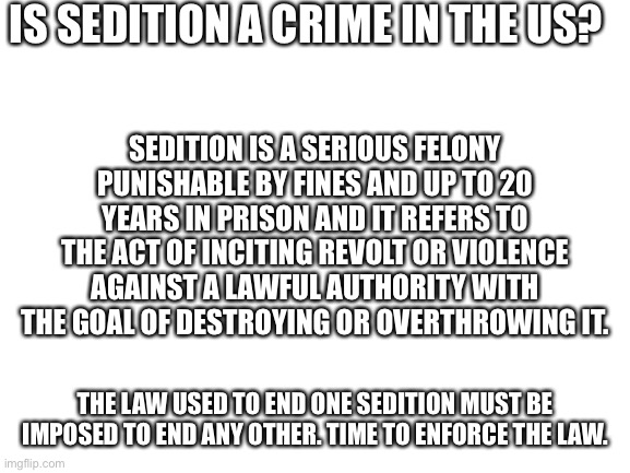 Blank White Template | IS SEDITION A CRIME IN THE US? SEDITION IS A SERIOUS FELONY PUNISHABLE BY FINES AND UP TO 20 YEARS IN PRISON AND IT REFERS TO THE ACT OF INCITING REVOLT OR VIOLENCE AGAINST A LAWFUL AUTHORITY WITH THE GOAL OF DESTROYING OR OVERTHROWING IT. THE LAW USED TO END ONE SEDITION MUST BE IMPOSED TO END ANY OTHER. TIME TO ENFORCE THE LAW. | image tagged in blank white template | made w/ Imgflip meme maker