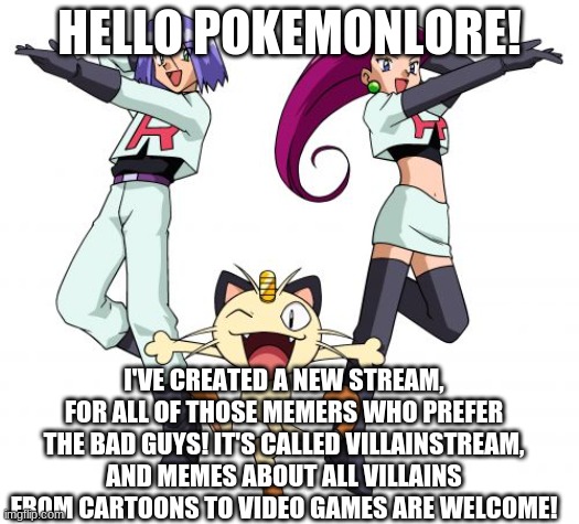 Here's the link:      https://imgflip.com/m/villainstream | HELLO POKEMONLORE! I'VE CREATED A NEW STREAM, FOR ALL OF THOSE MEMERS WHO PREFER THE BAD GUYS! IT'S CALLED VILLAINSTREAM, AND MEMES ABOUT ALL VILLAINS FROM CARTOONS TO VIDEO GAMES ARE WELCOME! | image tagged in memes,team rocket | made w/ Imgflip meme maker