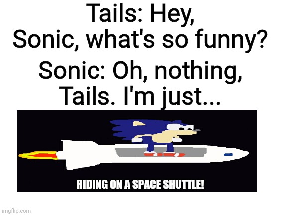 Riding on a Space Shuttle with Sonic | Tails: Hey, Sonic, what's so funny? Sonic: Oh, nothing, Tails. I'm just... RIDING ON A SPACE SHUTTLE! | image tagged in blank white template,sonic the hedgehog | made w/ Imgflip meme maker