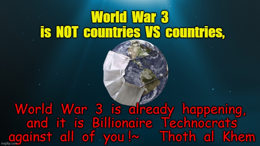WORLD WAR 3 |  World  War  3
  is  NOT  countries  VS  countries, World  War  3  is  already  happening,  and  it  is  Billionaire  Technocrats  against  all  of  you !~     Thoth  al  Khem | image tagged in coronahoax,covidhoax,ww3 | made w/ Imgflip meme maker