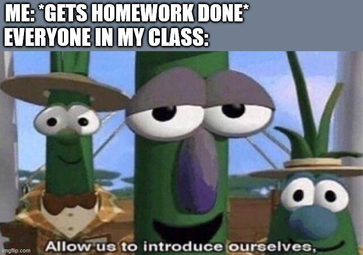 VeggieTales 'Allow us to introduce ourselfs' | ME: *GETS HOMEWORK DONE*; EVERYONE IN MY CLASS: | image tagged in veggietales 'allow us to introduce ourselfs' | made w/ Imgflip meme maker