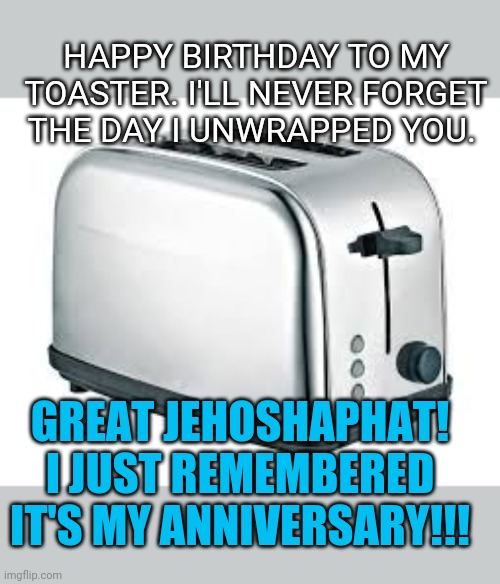 Toaster | HAPPY BIRTHDAY TO MY TOASTER. I'LL NEVER FORGET THE DAY I UNWRAPPED YOU. GREAT JEHOSHAPHAT! I JUST REMEMBERED IT'S MY ANNIVERSARY!!! | image tagged in toaster | made w/ Imgflip meme maker