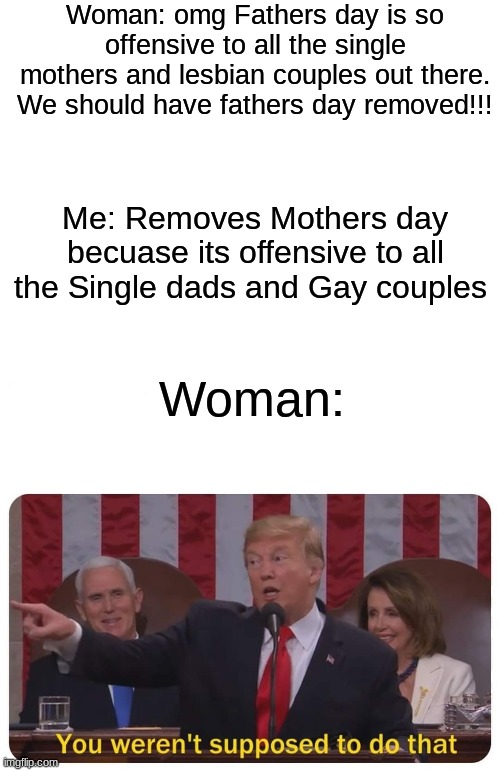 Fathers day vs mothers day |  Woman: omg Fathers day is so offensive to all the single mothers and lesbian couples out there. We should have fathers day removed!!! Me: Removes Mothers day becuase its offensive to all the Single dads and Gay couples; Woman: | image tagged in blank white template,fathers day,mothers day | made w/ Imgflip meme maker