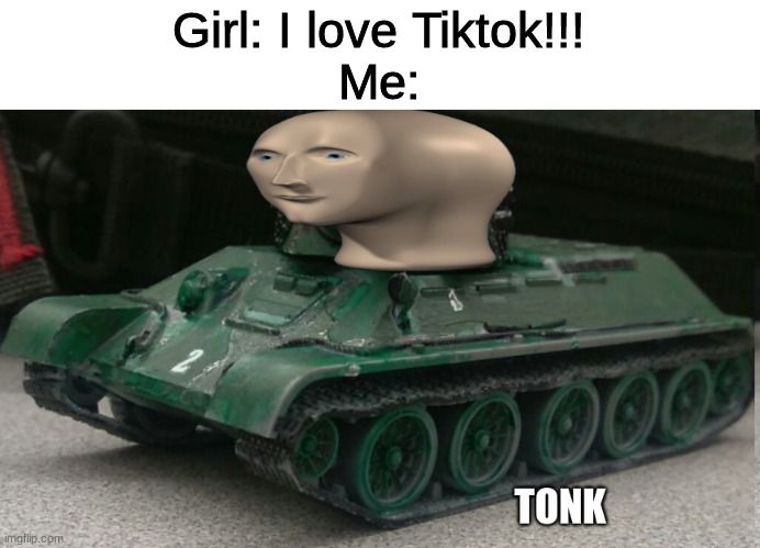 Tonk | Girl: I love Tiktok!!!
Me: | image tagged in tonk | made w/ Imgflip meme maker
