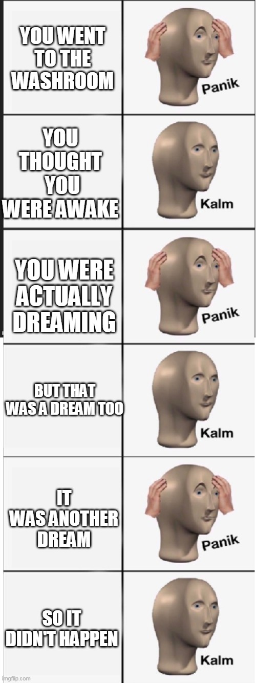 Panik Kalm Panik Kalm Panik Kalm |  YOU WENT TO THE WASHROOM; YOU THOUGHT  YOU WERE AWAKE; YOU WERE ACTUALLY DREAMING; BUT THAT WAS A DREAM TOO; IT WAS ANOTHER DREAM; SO IT DIDN'T HAPPEN | image tagged in panik kalm panik kalm panik kalm | made w/ Imgflip meme maker