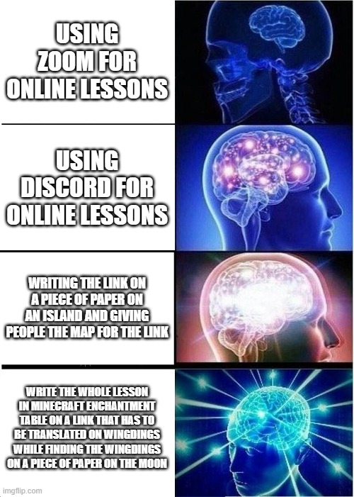 Discord vs zoom | USING ZOOM FOR ONLINE LESSONS; USING DISCORD FOR ONLINE LESSONS; WRITING THE LINK ON A PIECE OF PAPER ON AN ISLAND AND GIVING PEOPLE THE MAP FOR THE LINK; WRITE THE WHOLE LESSON IN MINECRAFT ENCHANTMENT TABLE ON A LINK THAT HAS TO BE TRANSLATED ON WINGDINGS WHILE FINDING THE WINGDINGS ON A PIECE OF PAPER ON THE MOON | image tagged in memes,expanding brain | made w/ Imgflip meme maker