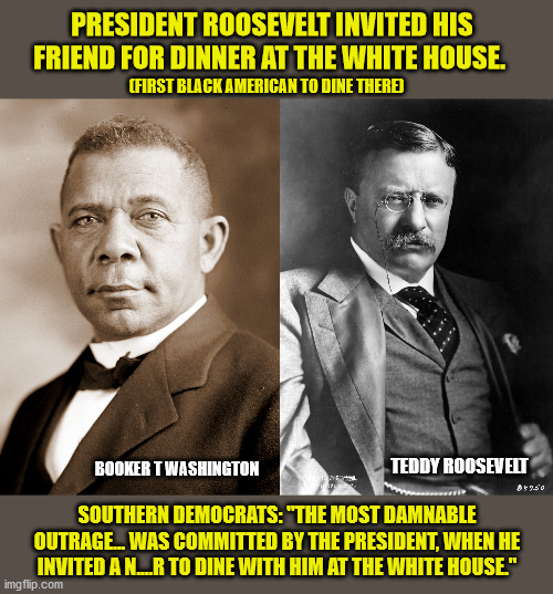 Now they are removing his Statue?? | PRESIDENT ROOSEVELT INVITED HIS FRIEND FOR DINNER AT THE WHITE HOUSE. (FIRST BLACK AMERICAN TO DINE THERE); BOOKER T WASHINGTON; TEDDY ROOSEVELT; SOUTHERN DEMOCRATS: "THE MOST DAMNABLE OUTRAGE... WAS COMMITTED BY THE PRESIDENT, WHEN HE INVITED A N....R TO DINE WITH HIM AT THE WHITE HOUSE." | image tagged in memes,teddy roosevelt,black lives matter,liberal logic,racism | made w/ Imgflip meme maker
